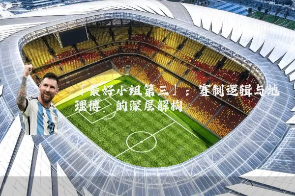 「最好小组第三」：赛制逻辑与地理博弈的深层解构
