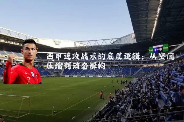 西甲进攻战术的底层逻辑:从空间压缩到动态解构