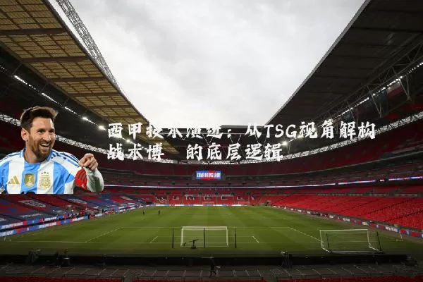 西甲技术演进:从TSG视角解构战术博弈的底层逻辑