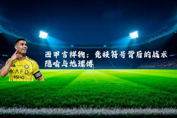 西甲吉祥物：竞技符号背后的战术隐喻与地理博弈